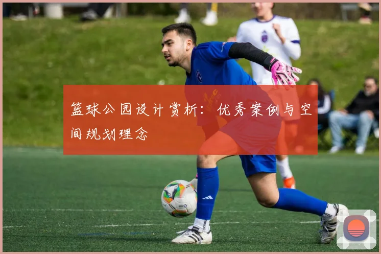 篮球公园设计赏析：优秀案例与空间规划理念