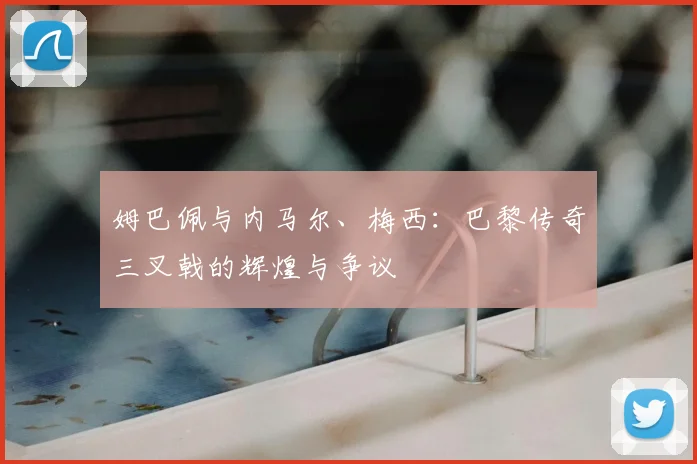姆巴佩与内马尔、梅西:巴黎传奇三叉戟的辉煌与争议